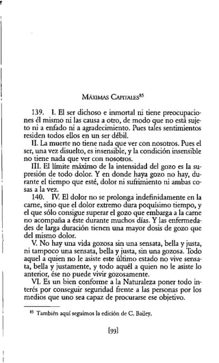 M á x im a s C a p ita le s 85
139. I. El ser dichoso e inmortal ni tiene preocupacio­
nes él mismo ni las causa a otro, de modo que no está suje­
to ni a enfado ni a agradecimiento. Pues tales sentimientos
residen todos ellos en un ser débil.
II. La muerte no tiene nada que ver con nosotros. Pues el
ser, una vez disuelto, es insensible, y la condición insensible
no tiene nada que ver con nosotros.
III. El límite máximo de la intensidad del gozo es la su­
presión de todo dolor. Y en donde haya gozo no hay, du­
rante el tiempo que esté, dolor ni sufrimiento ni ambas co­
sas a la vez.
140. IV. El dolor no se prolonga indefinidamente en la
carne, sino que el dolor extremo dura poquísimo tiempo, y
el que sólo consigue superar el gozo que embarga a la carne
no acompaña a éste durante muchos días. Y las enfermeda­
des de larga duración tienen una mayor dosis de gozo que
del mismo dolor.
V. No hay una vida gozosa sin una sensata, bella y justa,
ni tampoco una sensata, bella y justa, sin una gozosa. Todo
aquel a quien no le asiste este último estado no vive sensa­
ta, bella y justamente, y todo aquél a quien no le asiste lo
anterior, ése no puede vivir gozosamente.
VI. Es un bien conforme a la Naturaleza poner todo in­
terés por conseguir seguridad frente a las personas por los
medios que uno sea capaz de procurarse ese objetivo.
85 También aquí seguimos la edición de C. Bailey.
[93]
 