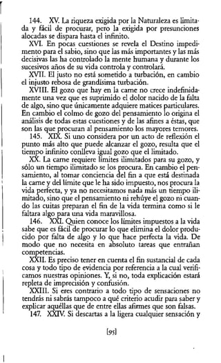 144. XV. La riqueza exigida por la Naturaleza es limita­
da y fácil de procurar, pero la exigida por presunciones
alocadas se dispara hasta el infinito.
XVI. En pocas cuestiones se revela el Destino impedi­
mento para el sabio, sino que las más importantes y las más
decisivas las ha controlado la mente humana y durante los
sucesivos años de su vida controla y controlará.
XVII. El justo no está sometido a turbación, en cambio
el injusto rebosa de grandísima turbación.
XVIII. El gozo que hay en la carne no crece indefinida­
mente una vez que es suprimido el dolor nacido de la falta
de algo, sino que únicamente adquiere matices particulares.
En cambio el colmo de gozo del pensamiento lo origina el
análisis de todas estas cuestiones y de las afines a éstas, que
son las que procuran al pensamiento los mayores temores.
145. XIX. Si uno considera por un acto de reflexión el
punto más alto que puede alcanzar el gozo, resulta que el
tiempo infinito conlleva igual gozo que el limitado.
XX. La carne requiere límites ilimitados para su gozo, y
sólo un tiempo ilimitado se los procura. En cambio el pen­
samiento, al tomar conciencia del fin a que está destinada
la carne y del límite que le ha sido impuesto, nos procura la
vida perfecta, y ya no necesitamos nada más un tiempo ili­
mitado, sino que el pensamiento ni rehúye el gozo ni cuan­
do las cuitas preparan el fin de la vida termina como si le
faltara algo para una vida maravillosa.
146. XXI. Quien conoce los límites impuestos a la vida
sabe que es fácil de procurar lo que elimina el dolor produ­
cido por falta de algo y lo que hace perfecta la vida. De
modo que no necesita en absoluto tareas que entrañan
competencias.
XX3I. Es preciso tener en cuenta el fin sustancial de cada
cosa y todo tipo de evidencia por referencia a la cual verifi­
camos nuestras opiniones. Y, si no, toda explicación estará
repleta de imprecisión y confusión.
XXIII. Si eres contrario a todo tipo de sensaciones no
tendrás ni sabrás tampoco a qué criterio acudir para saber y
explicar aquéllas que de entre ellas afirmes que son falsas.
147. XXTV. Si descartas a la ligera cualquier sensación y
[95]
 
