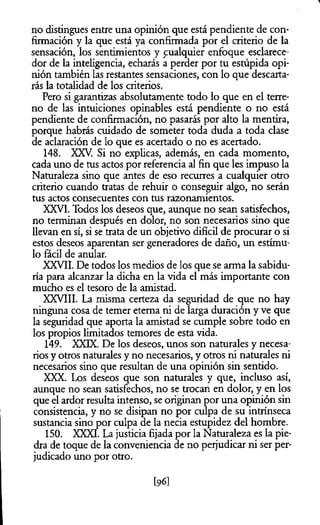no distingues entre una opinión que está pendiente de con­
firmación y la que está ya confirmada por el criterio de la
sensación, los sentimientos y cualquier enfoque esclarece-
dor de la inteligencia, echarás a perder por tu estúpida opi­
nión también las restantes sensaciones, con lo que descarta­
rás la totalidad de los criterios.
Pero si garantizas absolutamente todo lo que en el terre­
no de las intuiciones opinables está pendiente o no está
pendiente de confirmación, no pasarás por alto la mentira,
porque habrás cuidado de someter toda duda a toda clase
de aclaración de lo que es acertado o no es acertado.
148. XXV. Si no explicas, además, en cada momento,
cada uno de tus actos por referencia al fin que les impuso la
Naturaleza sino que antes de eso recurres a cualquier otro
criterio cuando tratas de rehuir o conseguir algo, no serán
tus actos consecuentes con tus razonamientos.
XXVI. Todos los deseos que, aunque no sean satisfechos,
no terminan después en dolor, no son necesarios sino que
llevan en sí, si se trata de un objetivo difícil de procurar o si
estos deseos aparentan ser generadores de daño, un estímu­
lo fácil de anular.
XXVII. De todos los medios de los que se arma la sabidu­
ría para alcanzar la dicha en la vida el más importante con
mucho es el tesoro de la amistad.
XXVIII. La misma certeza da seguridad de que no hay
ninguna cosa de temer eterna ni de larga duración y ve que
la seguridad que aporta la amistad se cumple sobre todo en
los propios limitados temores de esta vida.
149. XXIX. De los deseos, unos son naturales y necesa­
rios y otros naturales y no necesarios, y otros ni naturales ni
necesarios sino que resultan de una opinión sin sentido.
XXX. Los deseos que son naturales y que, incluso así,
aunque no sean satisfechos, no se trocan en dolor, y en los
que el ardor resulta intenso, se originan por una opinión sin
consistencia, y no se disipan no por culpa de su intrínseca
sustancia sino por culpa de la necia estupidez del hombre.
150. XXXI. La justicia fijada por la Naturaleza es la pie­
dra de toque de la conveniencia de no perjudicar ni ser per­
judicado uno por otro.
[96]
 