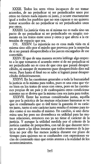 XXXII. Todos los seres vivos incapaces de no tomar
acuerdos, de no perjudicar ni ser perjudicados unos por
otros no tienen nada injusto ni justo, y ocurre exactamente
igual a todos los pueblos que no son capaces o no quieren
tomar acuerdos de no perjudicar ni ser perjudicados unos
por otros.
XXXIII. La justicia vista en sí misma no es nada sino un
pacto de no perjudicar ni ser perjudicado en ningún mo­
mento en los tratos entre unos y otros y que afecta a la ex­
tensión de espacio que sea.
151. XXXIV. La injusticia no es cosa mala vista en sí
misma sino sólo por el miedo que provoca por la sospecha
de si no pasará desapercibida a los jueces encargados de ese
cometido.
XXXV. El que de una manera secreta infringe algo respec­
to a lo que tomaron el acuerdo entre sí de no perjudicar ni
ser perjudicado no es cosa de que crea que pasará desaper­
cibido, ni aunque de momento pase desapercibido diez mil
veces. Pues hasta el final no se sabe si logrará pasar desaper­
cibido definitivamente.
XXXVI. En las cuestiones generales a toda la humanidad
la justicia es la misma para todos, pues es una cosa que vie­
ne bien en los tratos de unos con otros, pero en las cuestio­
nes propias de un país y de cualesquiera otros condiciona­
mientos no se deriva que la misma cosa sea justa para todos.
XXXVII. Entre las normas consideradas justas, aquélla
que por la práctica de las mutuas relaciones humanas se ve
que es confirmada que es útil tiene la garantía de su carác­
terjusto, tanto si este carácter justo resulta el mismo para to­
dos como si no resulta el mismo. En cambio, si uno dicta­
mina una ley pero no desemboca en utilidad para las mu­
tuas relaciones, entonces eso ya no tiene el carácter de la
justicia. Y aunque la utilidad medida por el criterio de la
justicia cambie de perspectiva, con tal de que durante tiem­
po se ajuste a las ideas innatas que todos tenemos de la jus­
ticia no por ello fue menos justicia durante ese plazo de
tiempo para quienes no se confunden con expresiones va­
cías de contenido sino que están atentos a la realidad de los
acontecimientos.
[97]
 
