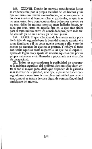 153. XXXVIII. Donde las normas consideradas justas
se evidenciaron, por la propia realidad de los hechos y sin
que intervinieran nuevas circunstancias, no corresponder a
las ideas innatas al hombre sobre el particular, es que ésas
no eran justas. Pero donde, tratándose de hechos nuevos, ya
no eran útiles las mismas normas antes halladas justas, re­
sulta que eran justas en aquella fase en la que eran útiles
para el trato mutuo entre los conciudadanos, pero más tar­
de, cuando ya no eran útiles, ya no eran justas.
154. XX)üX. El que soluciona de la manera mejor posi­
ble la falta de seguridad que le llega del mundo exterior ése
toma familiares a él las cosas que se prestan a ello, y por lo
menos no extrañas las que no se prestan. Y rehúye el trato
con todas aquellas cosas respecto a las que no es capaz si­
quiera de lograr eso y aparta de sí todas aquellas que por su
propia naturaleza están llamadas a procurarle esa situación
de incapacidad.
XL. Todos los que consiguen la posibilidad de procurar­
se la máxima seguridad del prójimo, ésos no sólo viven en­
tre sí con el mayor gozo, dado que disponen de la garantía
más solvente de seguridad, sino que, a pesar de haber con­
seguido unos con otros la más plena intimidad, no lamen­
tan, como si se tratara de cosa digna de compasión, el final
anticipado del muerto.
[98]
 