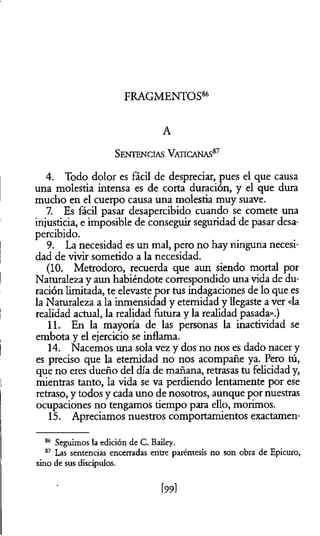 FRAGMENTOS86
A
S entencias Vaticanas87
4. Todo dolor es fácil de despreciar, pues el que causa
una molestia intensa es de corta duración, y el que dura
mucho en el cuerpo causa una molestia muy suave.
7. Es fácil pasar desapercibido cuando se comete una
injusticia, e imposible de conseguir seguridad de pasar desa­
percibido.
9. La necesidad es un mal, pero no hay ninguna necesi­
dad de vivir sometido a la necesidad.
(10. Metrodoro, recuerda que aun siendo mortal por
Naturaleza y aun habiéndote correspondido una vida de du­
ración limitada, te elevaste por tus indagaciones de lo que es
la Naturaleza a la inmensidad y eternidad y llegaste a ver «la
realidad actual, la realidad futura y la realidad pasada».)
11. En la mayoría de las personas la inactividad se
embota y el ejercicio se inflama.
14. Nacemos una sola vez y dos no nos es dado nacer y
es preciso que la eternidad no nos acompañe ya. Pero tú,
que no eres dueño del día de mañana, retrasas tu felicidad y,
mientras tanto, la vida se va perdiendo lentamente por ese
retraso, y todos y cada uno de nosotros, aunque por nuestras
ocupaciones no tengamos tiempo para ello, morimos.
15. Apreciamos nuestros comportamientos exactamen-
86 Seguimos la edición de C. Bailey.
87 Las sentencias encerradas entre paréntesis no son obra de Epicuro,
sino de sus discípulos.
[99]
 