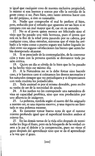 1
te igual que cualquier cosa de nuestra exclusiva propiedad,
lo mismo si son buenos y somos por ello la envidia de la
gente como si no. Pues bien, otro tanto interesa hacer con
los del prójimo, si éste es razonable.
16. Nadie que compruebe el mal lo prefiere al bien,
pero, seducido por el señuelo que aparenta ser un bien si se
compara con un mal mayor que él, cae en su anzuelo.
17. No es el joven quien merece ser felicitado sino el
viejo que ha pasado una vida hermosa, pues el joven que
está en la flor de la edad yerra pasando por su cabeza, por
cualquier cosa, ideas extrañas, mientras que el viejo ha arri­
bado a la vejez como a puerto seguro tras haber logrado in­
cluir entre sus seguras satisfacciones los bienes que antes ha­
bía desesperado alcanzar.
18. Si se prescinde de la contemplación, de la conversa­
ción y trato con la persona querida se desvanece toda pa­
sión erótica.
19. Quien un día se olvida de lo bien que lo ha pasado
se ha hecho viejo ese mismo día.
21. A la Naturaleza no se la debe forzar sino hacerle
caso, y le haremos caso si colmamos los deseos necesarios y
los naturales siempre que no perjudiquen y si despreciamos
con toda crudeza los perjudiciales.
23. Toda amistad es por sí misma deseable, pero recibe
su razón de ser de la necesidad de ayuda.
24. A los sueños no les corresponde una naturaleza di­
vina ni capacidad profètica, sino que son producidos por
una afluencia de imágenes.
25. La pobreza, medida según el rasero del fin asignado
a nuestro ser, es una riqueza enorme, y una riqueza no limi­
tada es una pobreza enorme.
26. Es menester tomar buena nota de que el razona­
miento profundo igual que el superficial tienden ambos al
mismo fin.
27. En las demás tareas de la vida sólo después de termi­
nadas les llega el fruto, pero en la búsqueda de la verdad co­
rren a la par el deleite y la comprensión, pues no viene el
gozo después del aprendizaje sino que se da el aprendizaje
a la vez que el gozo.
[ioo]
 