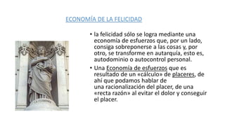 • la felicidad sólo se logra mediante una
economía de esfuerzos que, por un lado,
consiga sobreponerse a las cosas y, por
otro, se transforme en autarquía, esto es,
autodominio o autocontrol personal.
• Una Economía de esfuerzos que es
resultado de un «cálculo» de placeres, de
ahí que podamos hablar de
una racionalización del placer, de una
«recta razón» al evitar el dolor y conseguir
el placer.
ECONOMÍA DE LA FELICIDAD
 