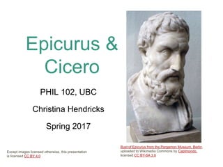 Epicurus &
Cicero
PHIL 102, UBC
Christina Hendricks
Spring 2017
Bust of Epicurus from the Pergamon Museum, Berlin,
uploaded to Wikimedia Commons by Captmondo,
licensed CC BY-SA 3.0
Except images licensed otherwise, this presentation
is licensed CC BY 4.0
 