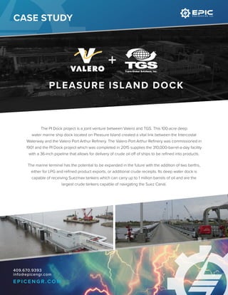 409.670.9393
info@epicengr.com
E P I C E N G R . C O M
The PI Dock project is a joint venture between Valero and TGS. This 100-acre deep
water marine ship dock located on Pleasure Island created a vital link between the Intercostal
Waterway and the Valero Port Arthur Refinery. The Valero Port Arthur Refinery was commissioned in
1901 and the PI Dock project which was completed in 2015 supplies the 310,000-barrel-a-day facility
with a 36-inch pipeline that allows for delivery of crude oil off of ships to be refined into products.
The marine terminal has the potential to be expanded in the future with the addition of two berths,
either for LPG and refined product exports, or additional crude receipts. Its deep water dock is
capable of receiving Suezmax tankers which can carry up to 1 million barrels of oil and are the
largest crude tankers capable of navigating the Suez Canal.
PLEASURE ISLAND DOCK
CASE STUDY
 