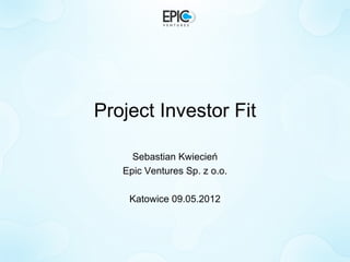 Project Investor Fit

     Sebastian Kwiecień
   Epic Ventures Sp. z o.o.

    Katowice 09.05.2012
 