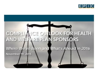 COMPLIANCE OUTLOOK FOR HEALTH
AND WELFARE PLAN SPONSORS
Where We’ve Been and What’s Ahead in 2016
November 19, 2015
 