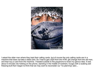 I asked the older man where they kept their calling cards, but of course the only calling cards are in a machine that does not take a debit card. So I had to get a $20 from the ATM, get change from the old man, and then buy a card from the machine. I headed outside to the payphone to enact my genius idea. It was about 5 minutes into holding on the phone, standing in the middle of nowhere, hungry with a soaking wet freezing butt that I began to think that we may want to reconsider our "no planning" plan... 