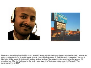 My little hotel finding friend from India, "Marvin" really enjoyed being thorough. I'm sure he didn't realize he was contributing to my frostbite as he double checked the spelling of EVERY word I gave him. "Jacob- J like jelly, A like apple, C like cupid" and on and on and on. We played to alphabet game for a good 20 minutes, but "Marvin" delivered in the end. I was given the "last reservation open in Flagstaff. The Americana Inn for $80".  