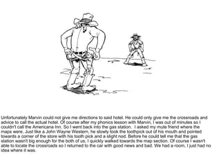 Unfortunately Marvin could not give me directions to said hotel. He could only give me the crossroads and advice to call the actual hotel. Of course after my phonics lesson with Marvin, I was out of minutes so I couldn't call the Americana Inn. So I went back into the gas station.  I asked my mute friend where the maps were. Just like a John Wayne Western, he slowly took the toothpick out of his mouth and pointed towards a corner of the store with his tooth pick and a slight nod. Before he could tell me that the gas station wasn't big enough for the both of us, I quickly walked towards the map section. Of course I wasn't able to locate the crossroads so I returned to the car with good news and bad. We had a room, I just had no idea where it was. 