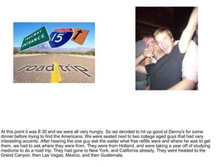 At this point it was 8:30 and we were all very hungry. So we decided to hit up good ol Denny's for some dinner before trying to find the Americana. We were seated next to two college aged guys that had very interesting accents. After hearing the one guy ask the waiter what free refills were and where he was to get them, we had to ask where they were from. They were from Holland, and were taking a year off of studying medicine to do a road trip. They had gone to New York, and California already. They were headed to the Grand Canyon, then Las Vegas, Mexico, and then Guatemala. 