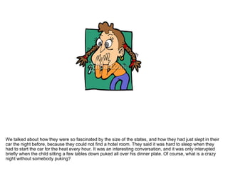We talked about how they were so fascinated by the size of the states, and how they had just slept in their car the night before, because they could not find a hotel room. They said it was hard to sleep when they had to start the car for the heat every hour. It was an interesting conversation, and it was only interupted briefly when the child sitting a few tables down puked all over his dinner plate. Of course, what is a crazy night without somebody puking?  