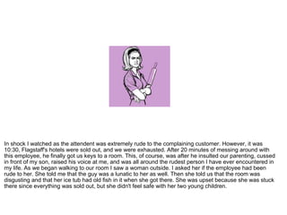 In shock I watched as the attendent was extremely rude to the complaining customer. However, it was 10:30, Flagstaff's hotels were sold out, and we were exhausted. After 20 minutes of messing around with this employee, he finally got us keys to a room. This, of course, was after he insulted our parenting, cussed in front of my son, raised his voice at me, and was all around the rudest person I have ever encountered in my life. As we began walking to our room I saw a woman outside. I asked her if the employee had been rude to her. She told me that the guy was a lunatic to her as well. Then she told us that the room was disgusting and that her ice tub had old fish in it when she got there. She was upset because she was stuck there since everything was sold out, but she didn't feel safe with her two young children. 