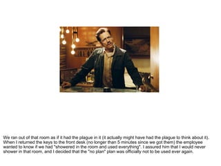 We ran out of that room as if it had the plague in it (it actually might have had the plague to think about it). When I returned the keys to the front desk (no longer than 5 minutes since we got them) the employee wanted to know if we had "showered in the room and used everything". I assured him that I would never shower in that room, and I decided that the "no plan" plan was officially not to be used ever again. 