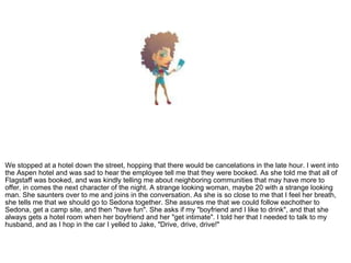 We stopped at a hotel down the street, hopping that there would be cancelations in the late hour. I went into the Aspen hotel and was sad to hear the employee tell me that they were booked. As she told me that all of Flagstaff was booked, and was kindly telling me about neighboring communities that may have more to offer, in comes the next character of the night. A strange looking woman, maybe 20 with a strange looking man. She saunters over to me and joins in the conversation. As she is so close to me that I feel her breath, she tells me that we should go to Sedona together. She assures me that we could follow eachother to Sedona, get a camp site, and then "have fun". She asks if my "boyfriend and I like to drink", and that she always gets a hotel room when her boyfriend and her "get intimate". I told her that I needed to talk to my husband, and as I hop in the car I yelled to Jake, "Drive, drive, drive!"  