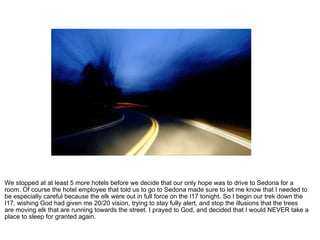 We stopped at at least 5 more hotels before we decide that our only hope was to drive to Sedona for a room. Of course the hotel employee that told us to go to Sedona made sure to let me know that I needed to be especially careful because the elk were out in full force on the I17 tonight. So I begin our trek down the I17, wishing God had given me 20/20 vision, trying to stay fully alert, and stop the illusions that the trees are moving elk that are running towards the street. I prayed to God, and decided that I would NEVER take a place to sleep for granted again.  