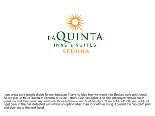 I am pretty sure angels drove for me, because I have no idea how we made it to Sedona safe and sound. As we pull up to La Quinta in Sedona at 12:30, I thank God yet again. The nice employee comes out to greet me and then crush my spirit with those infamous words of the night, "I am sold out". Oh yes, sold out. I get back in the car, defeated but without an option other than to continue trying. I cursed the "no plan" plan and push on to the next hotel.  