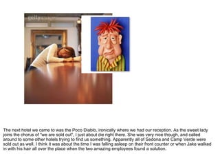 The next hotel we came to was the Poco Diablo, ironically where we had our reception. As the sweet lady joins the chorus of "we are sold out", I just about die right there. She was very nice though, and called around to some other hotels trying to find us something. Apparently all of Sedona and Camp Verde were sold out as well. I think it was about the time I was falling asleep on their front counter or when Jake walked in with his hair all over the place when the two amazing employees found a solution. 