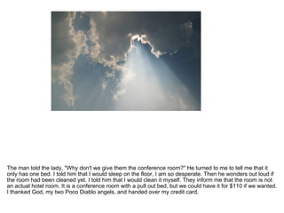 The man told the lady, "Why don't we give them the conference room?" He turned to me to tell me that it only has one bed. I told him that I would sleep on the floor, I am so desperate. Then he wonders out loud if the room had been cleaned yet. I told him that I would clean it myself. They inform me that the room is not an actual hotel room. It is a conference room with a pull out bed, but we could have it for $110 if we wanted. I thanked God, my two Poco Diablo angels, and handed over my credit card.  