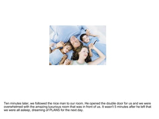 Ten minutes later, we followed the nice man to our room. He opened the double door for us and we were overwhelmed with the amazing luxurious room that was in front of us. It wasn't 5 minutes after he left that we were all asleep, dreaming of PLANS for the next day.  