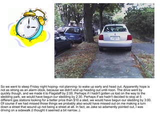So we went to sleep Friday night hoping- not planning- to wake up early and head out. Apparently hope is not as strong as an alarm clock, because we didn't end up heading out until noon. The drive went by quickly though, and we made it to Flagstaff by 2:00. Perhaps if I hadn't gotten us lost on the way to the sledding park, we would have begun our sledding by 2:30. Perhaps if we hadn't decided to stop at 5 different gas stations looking for a better price than $10 a sled, we would have begun our sledding by 3:00. Of course if we had missed those things we probably also would have missed out on me making a turn down a street that wound up not being a street at all. In fact, as Jake so adamently pointed out, I was driving on a sidewalk (I thought it seemed a bit narrow..).  