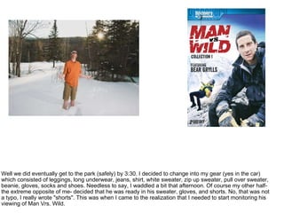 Well we did eventually get to the park (safely) by 3:30. I decided to change into my gear (yes in the car) which consisted of leggings, long underwear, jeans, shirt, white sweater, zip up sweater, pull over sweater, beanie, gloves, socks and shoes. Needless to say, I waddled a bit that afternoon. Of course my other half- the extreme opposite of me- decided that he was ready in his sweater, gloves, and shorts. No, that was not a typo, I really wrote "shorts". This was when I came to the realization that I needed to start monitoring his viewing of Man Vrs. Wild.  