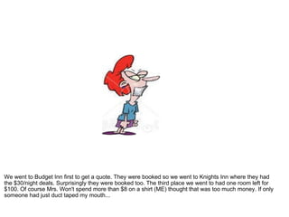 We went to Budget Inn first to get a quote. They were booked so we went to Knights Inn where they had the $30/night deals. Surprisingly they were booked too. The third place we went to had one room left for $100. Of course Mrs. Won't spend more than $8 on a shirt (ME) thought that was too much money. If only someone had just duct taped my mouth...   