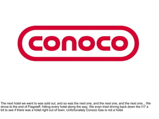 The next hotel we went to was sold out, and so was the next one, and the next one, and the next one... We drove to the end of Flagstaff, hitting every hotel along the way. We even tried driving back down the I17 a bit to see if there was a hotel right out of town. Unfortunately Conoco Gas is not a hotel. 