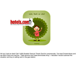 Ah but I had an idea! Call 1-800-2hotels! Genius! Thank God for commercials. Too bad Cricket blows and we didn't have any service. "Take lemons and make lemonaide Amy". I decided I would outsmart the situation and buy a calling card in the gas station.  