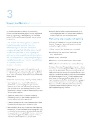 For those whose work is not desk-bound, performance
support on mobile devices is an obvious solution. Epic recently
produced an aide-memoir app for the Army, so that the key
points of the Combat Estimate can be easily referred to whilst
on operations.
Our brains are really good at pattern-
matching and meaning-making,
whereas digital devices have real
trouble doing that. On the other hand,
our brains are bad at rote repetition
and remembering arbitrary information.
As a consequence, the pairing of digital
capabilities with our mental capabilities
is a perfect match.
Clark Quinn Ph.D. 2012.
Facilitating performance support tools requires the use of
learning objects. The concept is very simple - a learning object
is a unit of learning which has a learning objective. Any training
course can be broken down into modules, topics and ultimately
learning objects.
The benefits of constructing e-learning this way are that:
• Learning objects can be reused in different training
programmes, e.g. a learning object on open or closed
questions can be used in an interviewing course and also
in an appraisal course. This creates the potential for more
cost-effective e-learning through the reuse of learning objects
within an e-learning library
• Trainers can quickly construct e-learning courses, for
individuals or groups, by selecting learning objects from
an existing library and reusing appropriately
• E-learning programmes can contain diagnostic tools or filters
to compile a personalised version of the programme
• Learning objects can be used to create time specific learning
programmes. For example, if a learner wants a twenty or thirty
minute refresher, the programme can automatically assemble
the key points for the time specified. In this way, e-learning can
ensure that learning is both available on a just in time basis,
and tailored to the time the individual has available
• Learning objects can be displayed in their entirety for an
individual learner to select any learning object they wish to
access and tailor their own learning experience
Monitoring and evaluation of learning
E-learning, particularly when combined with the use of a
Learning Management System, can be used to track and
evaluate learning by providing:
• Closer monitoring of what learning is provided
• Confirmation that appropriate pre-course
work is undertaken
• Easier student assessment
• Monitoring of course materials and effectiveness
• More efficient administration and control of learning
Tracking and reporting of progress is becoming more and more
important due to increased legislation. Most organisations have
large amounts of mandatory compliance training – health and
safety, data protection, security, equal opportunities etc. – and
must track and report on usage due to regulatory requirements.
With e-learning it’s a ‘no brainer’ – many organisations have
existing Learning Management Systems that will track and
report data automatically. If they don’t, their e-learning supplier
can provide a simple database tracking system or an Open
Source solution which will meet compliance requirements.
Compared to traditional training delivery, tracking and
reporting e-learning usage is simple.
Second level benefits (continued)
3
 