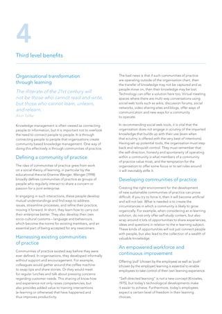 Organisational transformation
through learning
The illiterate of the 21st century will
not be those who cannot read and write,
but those who cannot learn, unlearn,
and relearn.
Alvin Toffler
Knowledge management is often viewed as connecting
people to information, but it is important not to overlook
the need to connect people to people. It is through
connecting people to people that organisations create
community based knowledge management. One way of
doing this effectively is through communities of practice.
Defining a community of practice
The idea of communities of practice grew from work
on a social theory of learning, in particular by the
educational theorist Etienne Wenger. Wenger (1998)
broadly defines communities of practice as groups of
people who regularly interact to share a concern or
passion for a joint enterprise.
In engaging in such interactions, these people develop
mutual understandings and find ways to address
issues, streamline processes, and refine their practice,
moving it forward. In short, they learn how to carry out
their enterprise better. They also develop their own
socio-cultural customs – language and behaviours,
which become the norms for existing members, and an
essential part of being accepted for any newcomers.
Harnessing existing communities
of practice
Communities of practice existed way before they were
ever defined. In organisations, they developed informally
without support and encouragement. For example,
colleagues would gather around the coffee machine
to swap tips and share stories. Or they would meet
for regular lunches and talk about pressing concerns
regarding customer needs. This sharing of know-how
and experience not only raises competencies, but
also provides added value to training interventions
(e-learning or otherwise) that have happened and
thus improves productivity.
The bad news is that if such communities of practice
are operating outside of the organisation chart, then
the transfer of knowledge may not be captured and as
people move on, then their knowledge may be lost.
Technology can offer a solution here too. Virtual meeting
spaces where there are multi-way conversations using
social web tools such as wikis, discussion forums, social
networks, video sharing sites and blogs, offer ways of
communication and new ways for a community
to operate.
In recommending social web tools, it is vital that the
organisation does not engage in scrutiny of the imparted
knowledge that builds up with their use (even when
that scrutiny is offered with the very best of intentions).
Having set up potential tools, the organisation must step
back and relinquish control. They must remember that
the self-direction, honesty and spontaneity of operating
within a community is what members of a community
of practice value most, and the temptation for the
organisation to offer some focus or to set rules around
it will inevitably stifle it.
Developing communities of practice
Creating the right environment for the development
of new sustainable communities of practice can prove
difficult. If you try to force it, then it will become artificial
and will not last. What is needed is to create the
circumstances in which a community is likely to grow
organically. For example, when considering an e-learning
solution, do not only offer self-study content, but also
wrap around it lots of opportunities to share experiences,
ideas and questions in relation to the e-learning subject.
These kinds of opportunities will not just connect people
with people, but also lead to the collection of a wealth of
valuable knowledge.
An empowered workforce and
continuous improvement
Offering ‘pull’ (chosen by the employee) as well as ‘push’
(chosen by the employer) learning is essential to enable
employees to take control of their own learning experience.
“Self-directed learning” is not a new concept (Knowles,
1975), but today’s technological developments make
it easier to achieve. Furthermore, today’s employees
expect a certain level of freedom in their learning
choices.
Third level benefits
4
 