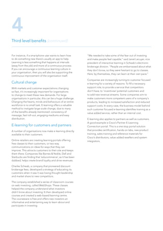 For instance, if a smartphone user wants to learn how
to do something new there’s usually an app to help.
Learning is less something that happens at intervals
(away from the job) and more of a continuous process.
If you can encourage a continuous learning culture in
your organisation, then you will also be supporting the
continuous improvement of the organisation itself.
Cultural change
With markets and customer expectations changing
so fast, it’s increasingly important for organisations
to change to meet these new demands. For large
organisations in particular, this can be a huge challenge.
Changing the hearts, minds and behaviours of an entire
workforce is no small task. E-learning offers a valuable
method to instigate large-scale change, due to many
of the benefits already mentioned: consistency of
message, fast roll-out, engaging mediums and easy
distribution.
E-learning for customers and partners
A number of organisations now make e-learning directly
available to their customers.
Online retailers are creating learning portals offering
free classes to their customers, or two-way
communications on ideas for ways that they can
improve. This attracts customers to their site and keeps
them there. Companies like Barnes  Noble, Dell and
Starbucks are finding that ‘educommerce’, as it has been
dubbed, helps create brand loyalty and drive revenues.
Charles Schwab, a company that pioneered discount
brokerage fees, developed a strategy of educating its
customers when it saw it was losing thought leadership
and market share to new competitors.
The company established a series of classroom courses
on web investing, called WebShops. These classes
helped the company understand what investors
didn’t know about investing. It then developed online
courses and created a web-based learning centre.
The courseware is free and offers new investors an
informative and entertaining way to learn about and
participate in investing.
“We needed to take some of the fear out of investing
and make people feel capable,” said Janet Lecuyer, vice
president of interactive learning in Schwab’s electronic
brokerage division. “People are embarrassed about what
they don’t know, so they were hesitant to go to classes.
Here, by themselves, they can learn at their own pace.”
Companies are increasingly turning to customer focused
e-learning for a variety of reasons: To fill a necessary
support role; to provide a service that competitors
don’t have; to ‘incentivise’ potential customers and
to add new revenue streams. Some companies aim to
make customers more competent users of a company’s
products, leading to increased satisfaction and reduced
support costs. In every case, the business model behind
such customer focused e-learning identifies training as a
value added service, rather than an internal cost.
E-learning also applies to partners as well as customers.
A good example is Cisco’s Partner E-Learning
Connection portal. This is a one stop portal solution
that provides certification, hands-on labs, new product
training, sales training and reference materials for
Cisco’s distributors, value added resellers and system
integrators.
Third level benefits (continued)
4
 