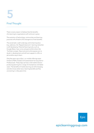 Final Thought
5
There is every reason to believe that the benefits
of e-learning to organisations will continue to grow.
The evolution of technology, communities and learning
practices will all lead to the emergence of new benefits.
The social web is well underway and its learning face
(e.g. webinars, the ‘flipped classroom’, learning networks)
is still developing. Potential learning tools, such as
Google Wave, have come and gone whilst others like
‘YouTube’ prosper. New tools and online spaces are no
doubt in development and will soon appear to offer us
yet another way to learn.
Only few years ago at Epic, our mobile offerings were
limited to PDA modules and assessments for busy Senior
Professionals. These days we have a full mobile division
producing learning for a range of smartphone and tablet
users. The benefits of mobile learning are still emerging,
and who knows what new e-learning benefits we’ll be
uncovering in a few years time.
epiclearninggroup.com
 