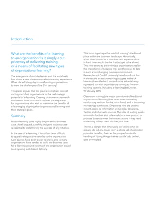 What are the benefits of e-learning
to an organisation? Is it simply a cut
price way of delivering training,
or a means of facilitating new types
of organisational learning?
The emergence of mobile devices and the social web
has added a new dimension to the e-learning experience.
What role will they play in transforming organisations
to meet the challenges of the 21st century?
This paper argues that too great an emphasis on cost
cutting can blind organisations to the real strategic
potential of e-learning. Drawing on numerous research
studies and case histories, it outlines the way ahead
for organisations who wish to maximise the benefits of
e-learning by aligning their organisational learning with
their strategic goals.
Summary
Most e-learning quite rightly begins with a business
case. A well argued, carefully analysed business case
is essential to determining the success of any initiative.
In the case of e-learning, it has often been difficult
to quantify the positive benefits to the organisation.
Cost savings have been easier to prove, and so many
organisations have tended to build the business case
for e-learning around how much the organisation would
save by using web-based delivery.
Introduction
This focus is perhaps the result of training’s traditional
place within the business landscape. Historically,
it has been viewed as a less than vital expense which
in hard times would be the first budget to be shaved.
This view seems to be shifting as organisations realise
the importance of keeping their workforce up to date
in such a fast-changing business environment.
Researchers at Cardiff University have found out that
in the recent recession training budgets in the UK
have not been slashed; instead, more value is being
squeezed out with organisations turning to ‘smarter
training’ options, including e-learning (BBC News,
9 February 2011).
Classroom training (the major constituent of traditional
organisational learning) has never been an entirely
satisfactory medium for the job at hand, and is becoming
increasingly outmoded. Employees now are used to
instant access to information via Google, Wikipedia,
Twitter and other web sources. The idea of waiting weeks
or months for their slot to learn about a new product or
process does not meet their expectations – they need
something to help them do their jobs now.
There’s a danger that in focusing on ‘doing what we
already do but at a lower cost’, a whole set of extended
potential benefits, that can be grouped under the
heading of ‘doing things that we couldn’t do before’,
gets overlooked.
 