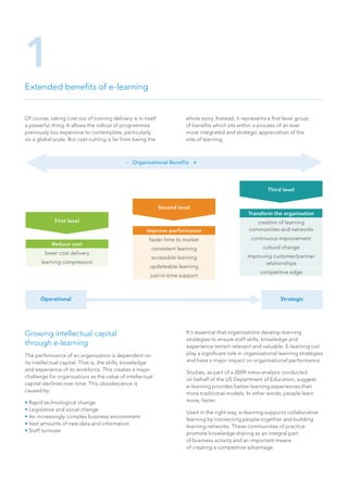 Extended benefits of e-learning
1
Growing intellectual capital
through e-learning
The performance of an organisation is dependent on
its intellectual capital. That is, the skills, knowledge
and experience of its workforce. This creates a major
challenge for organisations as the value of intellectual
capital declines over time. This obsolescence is
caused by:
• Rapid technological change
• Legislative and social change
• An increasingly complex business environment
• Vast amounts of new data and information
• Staff turnover
It’s essential that organisations develop learning
strategies to ensure staff skills, knowledge and
experience remain relevant and valuable. E-learning can
play a significant role in organisational learning strategies
and have a major impact on organisational performance.
Studies, as part of a 2009 meta-analysis conducted
on behalf of the US Department of Education, suggest
e-learning provides better learning experiences than
more traditional models. In other words; people learn
more, faster.
Used in the right way, e-learning supports collaborative
learning by connecting people together and building
learning networks. These communities of practice
promote knowledge sharing as an integral part
of business activity and an important means
of creating a competitive advantage.
- Organisational Benefits +
First level
Reduce cost
lower cost delivery
learning compression
Second level
Improve performance
faster time to market
consistent learning
accessible learning
updateable learning
just-in-time support
Third level
Transform the organisation
creation of learning
communities and networks
continuous improvement
cultural change
improving customer/partner
relationships
competitive edge
Operational Strategic
Of course, taking cost out of training delivery is in itself
a powerful thing. It allows the rollout of programmes
previously too expensive to contemplate, particularly
on a global scale. But cost-cutting is far from being the
whole story. Instead, it represents a first level group
of benefits which sits within a process of an ever
more integrated and strategic appreciation of the
role of learning.
 
