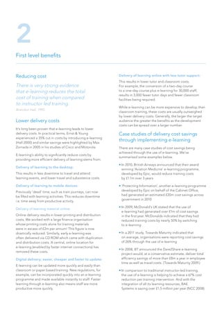 Reducing cost
There is very strong evidence
that e-learning reduces the total
cost of training when compared
to instructor led training.
Brandon Hall, 1995.
Lower delivery costs
It’s long been proven that e-learning leads to lower
delivery costs. In practical terms, Ernst & Young
experienced a 35% cut in costs by introducing e-learning
(Hall 2000) and similar savings were highlighted by Max
Zornada in 2005 in his studies of Cisco and Motorola.
E-learning’s ability to significantly reduce costs by
providing more efficient delivery of learning stems from:
Delivery of learning to the desktop:
This results in less downtime to travel and attend
learning events, and lower travel and subsistence costs.
Delivery of learning to mobile devices:
Previously ‘dead’ time, such as train journeys, can now
be filled with learning activities. This reduces downtime
i.e. time away from productive activity.
Delivery of learning material online:
Online delivery results in lower printing and distribution
costs. We worked with a large finance organisation
whose printing costs alone for training materials
were in excess of £2m per annum! This figure is now
drastically reduced. Similarly, early e-learning was
often delivered via CD ROM which came with duplication
and distribution costs. A central, online location for
e-learning (enabled by faster internet connections) has
removed these costs.
Digital delivery; easier, cheaper and faster to update:
E-learning can be updated more quickly and easily than
classroom or paper based training. New regulations, for
example, can be incorporated quickly into an e-learning
programme and made available instantly to staff. Faster
learning through e-learning also means staff are more
productive more quickly.
Delivery of learning online with less tutor support:
This results in lower tutor and classroom costs.
For example, the conversion of a two-day course
to a one-day course plus e-learning for 30,000 staff,
results in 3,000 fewer tutor days and fewer classroom
facilities being required.
While e-learning can be more expensive to develop than
classroom training, these costs are usually outweighed
by lower delivery costs. Generally, the larger the target
audience the greater the benefits as the development
costs can be spread over a larger number.
Case studies of delivery cost savings
through implementing e-learning
There are many case studies of cost savings being
achieved through the use of e-learning. We’ve
summarised some examples below.
• In 2010, British Airways announced that their award
winning ‘Aviation Medicine’ e-learning programme,
developed by Epic, would reduce training costs
by £1.1m over 3 years
• ‘Protecting Information’, another e-learning programme
developed by Epic on behalf of the Cabinet Office,
had generated an estimated £20m cost savings across
government in 2010
• In 2009, McDonald’s UK stated that the use of
e-learning had generated over £1m of cost savings
in the first year. McDonalds indicated that they had
reduced training costs by nearly 50% by switching
to e-learning
• In a 2011 study, Towards Maturity indicated that
on average, organisations were reporting cost savings
of 26% through the use of e-learning
• In 2008, BT announced the Dare2Share e-learning
project would, at a conservative estimate, deliver total
efficiency savings of more than £8m a year in employee
time as well as travel costs. (Towards Maturity 2009.)
• In comparison to traditional instructor-led training,
the use of e-learning is helping to achieve a 67% cost
reduction per training intervention. And with the
integration of all its learning resources, BAE
Systems is saving over £1.5 million per year (NCC 2008)
First level benefits
2
 