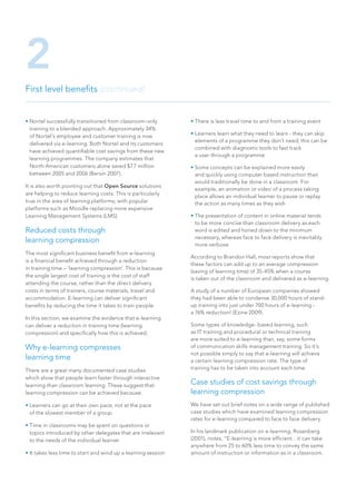• Nortel successfully transitioned from classroom-only
training to a blended approach. Approximately 34%
of Nortel’s employee and customer training is now
delivered via e-learning. Both Nortel and its customers
have achieved quantifiable cost savings from these new
learning programmes. The company estimates that
North American customers alone saved $7.7 million
between 2005 and 2006 (Bersin 2007).
It is also worth pointing out that Open Source solutions
are helping to reduce learning costs. This is particularly
true in the area of learning platforms; with popular
platforms such as Moodle replacing more expensive
Learning Management Systems (LMS).
Reduced costs through
learning compression
The most significant business benefit from e-learning
is a financial benefit achieved through a reduction
in training time – ‘learning compression’. This is because
the single largest cost of training is the cost of staff
attending the course, rather than the direct delivery
costs in terms of trainers, course materials, travel and
accommodation. E-learning can deliver significant
benefits by reducing the time it takes to train people.
In this section, we examine the evidence that e-learning
can deliver a reduction in training time (learning
compression) and specifically how this is achieved.
Why e-learning compresses
learning time
There are a great many documented case studies
which show that people learn faster through interactive
learning than classroom learning. These suggest that
learning compression can be achieved because:
• Learners can go at their own pace, not at the pace
of the slowest member of a group
• Time in classrooms may be spent on questions or
topics introduced by other delegates that are irrelevant
to the needs of the individual learner
• It takes less time to start and wind up a learning session
• There is less travel time to and from a training event
• Learners learn what they need to learn - they can skip
elements of a programme they don’t need; this can be
combined with diagnostic tools to fast track
a user through a programme
• Some concepts can be explained more easily
and quickly using computer based instruction than
would traditionally be done in a classroom. For
example, an animation or video of a process taking
place allows an individual learner to pause or replay
the action as many times as they wish
• The presentation of content in online material tends
to be more concise than classroom delivery as each
word is edited and honed down to the minimum
necessary, whereas face to face delivery is inevitably
more verbose
According to Brandon Hall, most reports show that
these factors can add up to an average compression
(saving of learning time) of 35-45% when a course
is taken out of the classroom and delivered as e-learning.
A study of a number of European companies showed
they had been able to condense 30,000 hours of stand-
up training into just under 700 hours of e-learning -
a 76% reduction! (Ezine 2009).
Some types of knowledge- based learning, such
as IT training and procedural or technical training
are more suited to e-learning than, say, some forms
of communication skills management training. So it’s
not possible simply to say that e-learning will achieve
a certain learning compression rate. The type of
training has to be taken into account each time.
Case studies of cost savings through
learning compression
We have set out brief notes on a wide range of published
case studies which have examined learning compression
rates for e-learning compared to face to face delivery.
In his landmark publication on e-learning, Rosenberg
(2001), notes, “E-learning is more efficient…it can take
anywhere from 25 to 60% less time to convey the same
amount of instruction or information as in a classroom.
First level benefits (continued)
2
 