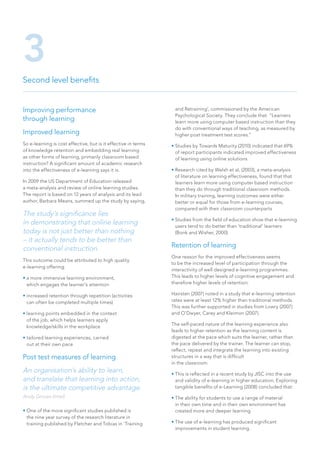 Improving performance
through learning
Improved learning
So e-learning is cost effective, but is it effective in terms
of knowledge retention and embedding real learning
as other forms of learning, primarily classroom based
instruction? A significant amount of academic research
into the effectiveness of e-learning says it is.
In 2009 the US Department of Education released
a meta-analysis and review of online learning studies.
The report is based on 12 years of analysis and its lead
author, Barbara Means, summed up the study by saying,
The study’s significance lies
in demonstrating that online learning
today is not just better than nothing
– it actually tends to be better than
conventional instruction.
This outcome could be attributed to high quality
e-learning offering:
• a more immersive learning environment,
which engages the learner’s attention
• increased retention through repetition (activities
can often be completed multiple times)
• learning points embedded in the context
of the job, which helps learners apply
knowledge/skills in the workplace
• tailored learning experiences, carried
out at their own pace
Post test measures of learning
An organisation’s ability to learn,
and translate that learning into action,
is the ultimate competitive advantage.
Andy Groves (Intel)
• One of the more significant studies published is
the nine year survey of the research literature in
training published by Fletcher and Tobias in ‘Training
and Retraining’, commissioned by the American
Psychological Society. They conclude that: “Learners
learn more using computer based instruction than they
do with conventional ways of teaching, as measured by
higher post treatment test scores.”
• Studies by Towards Maturity (2010) indicated that 69%
of report participants indicated improved effectiveness
of learning using online solutions
• Research cited by Welsh et al, (2003), a meta-analysis
of literature on learning effectiveness, found that that
learners learn more using computer based instruction
than they do through traditional classroom methods.
In military training, learning outcomes were either
better or equal for those from e-learning courses,
compared with their classroom counterparts
• Studies from the field of education show that e-learning
users tend to do better than ‘traditional’ learners
(Bonk and Wisher, 2000)
Retention of learning
One reason for the improved effectiveness seems
to be the increased level of participation through the
interactivity of well designed e-learning programmes.
This leads to higher levels of cognitive engagement and
therefore higher levels of retention:
Hairsten (2007) noted in a study that e-learning retention
rates were at least 12% higher than traditional methods.
This was further supported in studies from Lowry (2007)
and O’Dwyer, Carey and Kleimon (2007).
The self-paced nature of the learning experience also
leads to higher retention as the learning content is
digested at the pace which suits the learner, rather than
the pace delivered by the trainer. The learner can stop,
reflect, repeat and integrate the learning into existing
structures in a way that is difficult
in the classroom.
• This is reflected in a recent study by JISC into the use
and validity of e-learning in higher education, Exploring
tangible benefits of e-Learning (2008) concluded that:
• The ability for students to use a range of material
in their own time and in their own environment has
created more and deeper learning
• The use of e-learning has produced significant
improvements in student learning.
Second level benefits
3
 