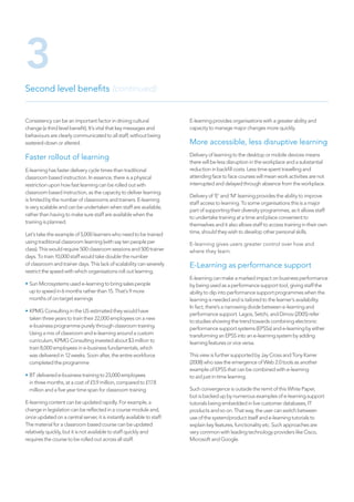 Consistency can be an important factor in driving cultural
change (a third level benefit). It’s vital that key messages and
behaviours are clearly communicated to all staff, without being
watered-down or altered.
Faster rollout of learning
E-learning has faster delivery cycle times than traditional
classroom based instruction. In essence, there is a physical
restriction upon how fast learning can be rolled out with
classroom based instruction, as the capacity to deliver learning
is limited by the number of classrooms and trainers. E-learning
is very scalable and can be undertaken when staff are available,
rather than having to make sure staff are available when the
training is planned.
Let’s take the example of 5,000 learners who need to be trained
using traditional classroom learning (with say ten people per
class). This would require 500 classroom sessions and 500 trainer
days. To train 10,000 staff would take double the number
of classroom and trainer days. This lack of scalability can severely
restrict the speed with which organisations roll out learning.
• Sun Microsystems used e-learning to bring sales people
up to speed in 6 months rather than 15. That’s 9 more
months of on-target earnings
• KPMG Consulting in the US estimated they would have
taken three years to train their 22,000 employees on a new
e-business programme purely through classroom training.
Using a mix of classroom and e-learning around a custom
curriculum, KPMG Consulting invested about $3 million to
train 8,000 employees in e-business fundamentals, which
was delivered in 12 weeks. Soon after, the entire workforce
completed the programme
• BT delivered e-business training to 23,000 employees
in three months, at a cost of £5.9 million, compared to £17.8
million and a five year time span for classroom training
E-learning content can be updated rapidly. For example, a
change in legislation can be reflected in a course module and,
once updated on a central server, it is instantly available to staff.
The material for a classroom based course can be updated
relatively quickly, but it is not available to staff quickly and
requires the course to be rolled out across all staff.
E-learning provides organisations with a greater ability and
capacity to manage major changes more quickly.
More accessible, less disruptive learning
Delivery of learning to the desktop or mobile devices means
there will be less disruption in the workplace and a substantial
reduction in backfill costs. Less time spent travelling and
attending face to face courses will mean work activities are not
interrupted and delayed through absence from the workplace.
Delivery of ‘E’ and ‘M’ learning provides the ability to improve
staff access to learning. To some organisations this is a major
part of supporting their diversity programmes, as it allows staff
to undertake training at a time and place convenient to
themselves and it also allows staff to access training in their own
time, should they wish to develop other personal skills.
E-learning gives users greater control over how and
where they learn.
E-Learning as performance support
E-learning can make a marked impact on business performance
by being used as a performance support tool, giving staff the
ability to dip into performance support programmes when the
learning is needed and is tailored to the learner’s availability.
In fact, there’s a narrowing divide between e-learning and
performance support. Lagos, Setchi, and Dimov (2005) refer
to studies showing the trend towards combining electronic
performance support systems (EPSSs) and e-learning by either
transforming an EPSS into an e-learning system by adding
learning features or vice versa.
This view is further supported by Jay Cross and Tony Karrer
(2008) who saw the emergence of Web 2.0 tools as another
example of EPSS that can be combined with e-learning
to aid just in time learning.
Such convergence is outside the remit of this White Paper,
but is backed up by numerous examples of e-learning support
tutorials being embedded in live customer databases, IT
products and so on. That way, the user can switch between
use of the system/product itself and e-learning tutorials to
explain key features, functionality etc. Such approaches are
very common with leading technology providers like Cisco,
Microsoft and Google.
Second level benefits (continued)
3
 