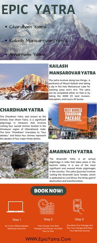 EPIC YATRA
KAILASH
MANSAROVARYATRA
AMARNATHYATRA
Step 1 Step 2 Step 3
BOOKNOW!
CHARDHAMYATRA
Chardham Yatra
Kailash Mansarovar Yatra
Amarnath Yatra
The yatra involves doing two things- A
parikrama of Mount Kailash and taking
a dip in the holy Mansarovar Lake for
washing away one's sins. The yatra
can be completed either on foot or by
taking the 4500 CC land cruisers,
helicopters, and luxury AC buses.
The Amarnath Yatra is an annual
pilgrimage in India that takes place in the
Kashmir Valley. It is one of the most
significant and revered Hindu pilgrimages
in the country. The yatra (journey) involves
visiting the Amarnath Cave Temple, which
is dedicated to Lord Shiva, the Hindu god of
destruction and transformation.
Go To Our Official Website
WWW.EpicYatra.Com
Then Choose Your Best
Package And Choose Your Best
Time To Visit
Now Book Your Package And
Pay Your Charges And Enjoy
Your Spiritual Journey
The Chardham Yatra, also known as the
Chhota Char Dham Yatra, is a significant
pilgrimage in Hinduism that involves
visiting four sacred shrines located in the
Himalayan region of Uttarakhand, India.
The term "Chardham" translates to "four
abodes," and these four shrines represent
the abodes of four major Hindu deities.
WWW.EpicYatra.Com
 