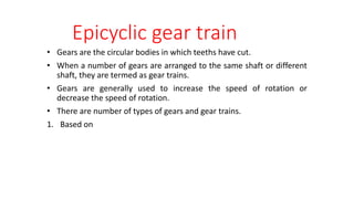 Epicyclic gear train
• Gears are the circular bodies in which teeths have cut.
• When a number of gears are arranged to the same shaft or different
shaft, they are termed as gear trains.
• Gears are generally used to increase the speed of rotation or
decrease the speed of rotation.
• There are number of types of gears and gear trains.
1. Based on
 