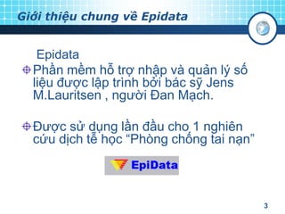 Giới thiệu chung về Epidata

Epidata
Phần mềm hỗ trợ nhập và quản lý số
liệu được lập trình bởi bác sỹ Jens
M.Lauritsen , người Đan Mạch.

Được sử dụng lần đầu cho 1 nghiên
cứu dịch tễ học “Phòng chống tai nạn”

3

 