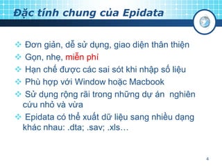 Đặc tính chung của Epidata
Đơn giản, dễ sử dụng, giao diện thân thiện
Gọn, nhẹ, miễn phí
Hạn chế được các sai sót khi nhập số liệu
Phù hợp với Window hoặc Macbook
Sử dụng rộng rãi trong những dự án nghiên
cứu nhỏ và vừa
 Epidata có thể xuất dữ liệu sang nhiều dạng
khác nhau: .dta; .sav; .xls…






4

 
