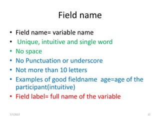 Field name
• Field name= variable name
• Unique, intuitive and single word
• No space
• No Punctuation or underscore
• Not more than 10 letters
• Examples of good fieldname age=age of the
participant(intuitive)
• Field label= full name of the variable
7/7/2022 22
 
