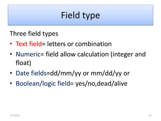 Field type
Three field types
• Text field= letters or combination
• Numeric= field allow calculation (integer and
float)
• Date fields=dd/mm/yy or mm/dd/yy or
• Boolean/logic field= yes/no,dead/alive
7/7/2022 24
 