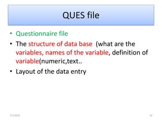 QUES file
• Questionnaire file
• The structure of data base (what are the
variables, names of the variable, definition of
variable(numeric,text..
• Layout of the data entry
7/7/2022 32
 
