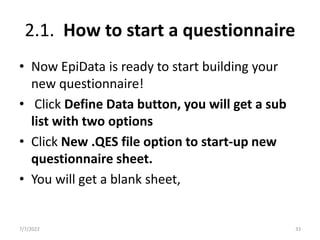 2.1. How to start a questionnaire
• Now EpiData is ready to start building your
new questionnaire!
• Click Define Data button, you will get a sub
list with two options
• Click New .QES file option to start-up new
questionnaire sheet.
• You will get a blank sheet,
7/7/2022 33
 