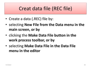 Creat data file (REC file)
• Create a data (.REC) file by:
• selecting New File from the Data menu in the
main screen, or by
• clicking the Make Data File button in the
work process toolbar, or by
• selecting Make Data File in the Data File
menu in the editor
7/7/2022 39
 