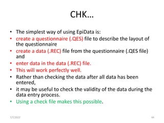 CHK…
• The simplest way of using EpiData is:
• create a questionnaire (.QES) file to describe the layout of
the questionnaire
• create a data (.REC) file from the questionnaire (.QES file)
and
• enter data in the data (.REC) file.
• This will work perfectly well.
• Rather than checking the data after all data has been
entered,
• it may be useful to check the validity of the data during the
data entry process.
• Using a check file makes this possible.
7/7/2022 44
 
